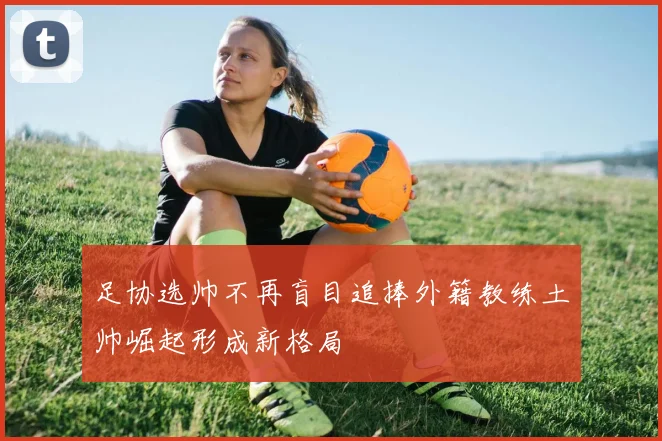 足协选帅不再盲目追捧外籍教练土帅崛起形成新格局