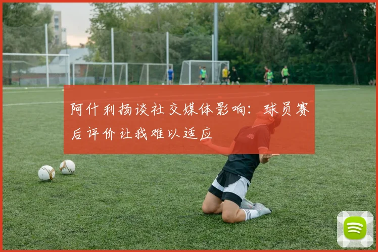 阿什利扬谈社交媒体影响：球员赛后评价让我难以适应