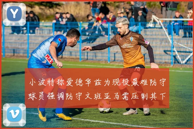小波特称爱德华兹为现役最难防守球员强调防守文班亚马需压制其下盘力量