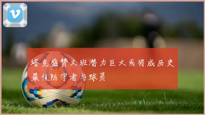 塔克盛赞文班潜力巨大或将成历史最佳防守者与球员