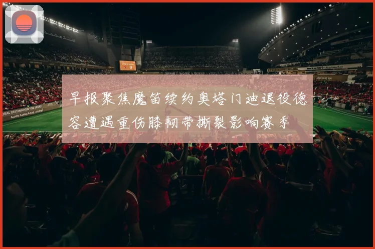 早报聚焦魔笛续约奥塔门迪退役德容遭遇重伤膝韧带撕裂影响赛季